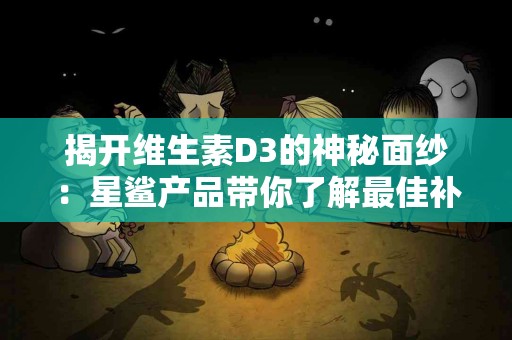 揭开维生素D3的神秘面纱：星鲨产品带你了解最佳补充！