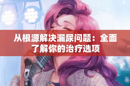 从根源解决漏尿问题：全面了解你的治疗选项