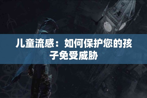 儿童流感：如何保护您的孩子免受威胁