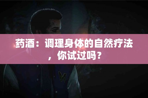 药酒：调理身体的自然疗法，你试过吗？