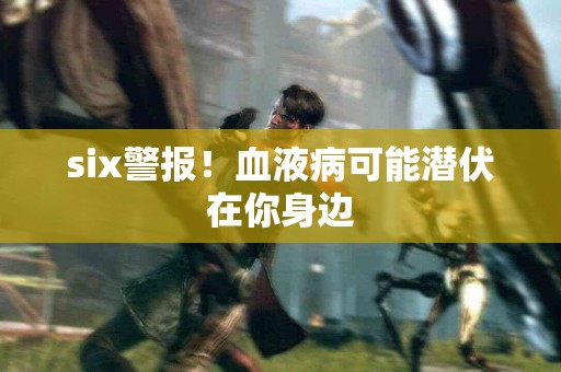 six警报！血液病可能潜伏在你身边