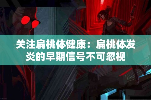关注扁桃体健康：扁桃体发炎的早期信号不可忽视