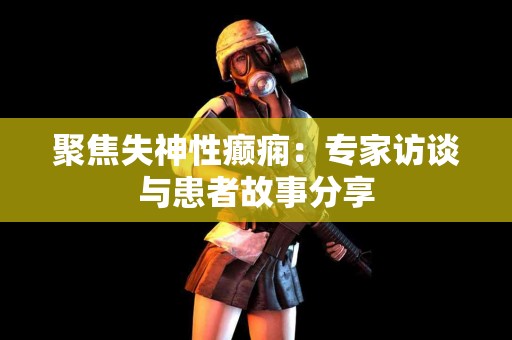 聚焦失神性癫痫：专家访谈与患者故事分享