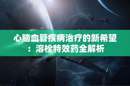 心脑血管疾病治疗的新希望：溶栓特效药全解析