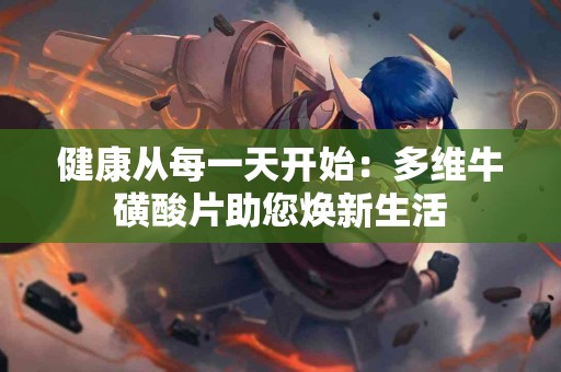 健康从每一天开始：多维牛磺酸片助您焕新生活