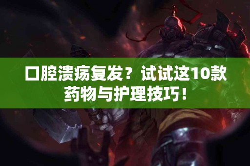 口腔溃疡复发？试试这10款药物与护理技巧！