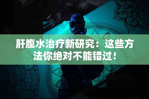 肝腹水治疗新研究：这些方法你绝对不能错过！