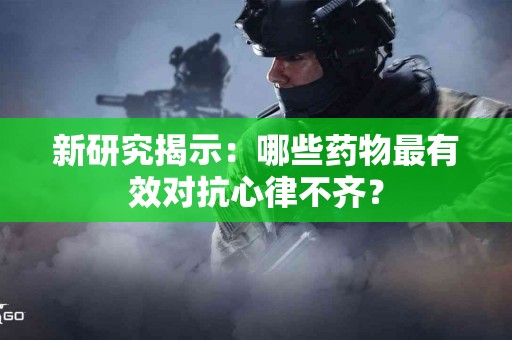 新研究揭示：哪些药物最有效对抗心律不齐？