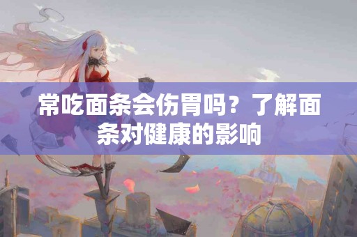 常吃面条会伤胃吗？了解面条对健康的影响
