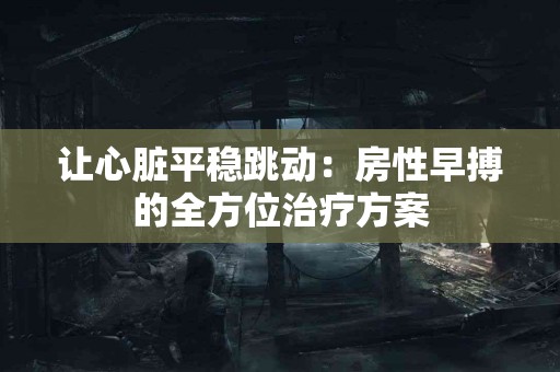 让心脏平稳跳动：房性早搏的全方位治疗方案