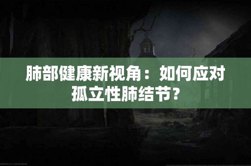 肺部健康新视角：如何应对孤立性肺结节？