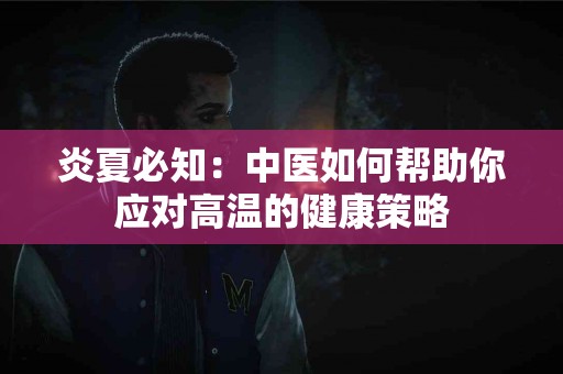 炎夏必知：中医如何帮助你应对高温的健康策略