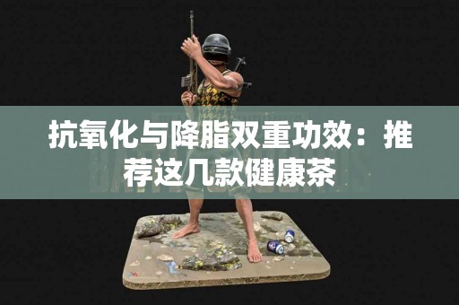 抗氧化与降脂双重功效：推荐这几款健康茶