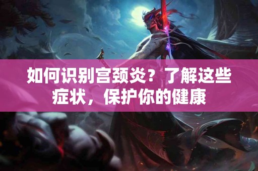 如何识别宫颈炎？了解这些症状，保护你的健康