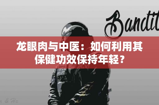 龙眼肉与中医：如何利用其保健功效保持年轻？