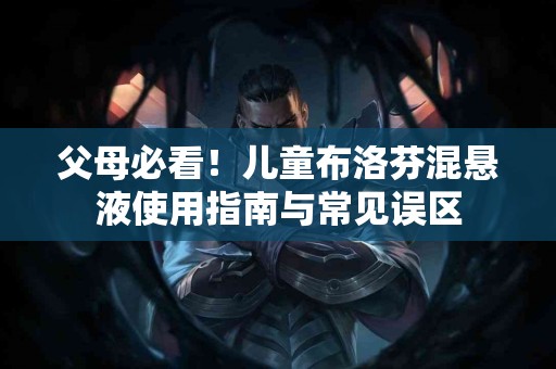 父母必看！儿童布洛芬混悬液使用指南与常见误区