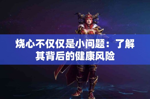 烧心不仅仅是小问题：了解其背后的健康风险
