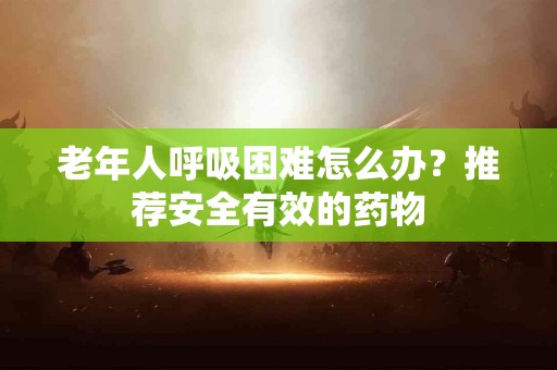 老年人呼吸困难怎么办？推荐安全有效的药物