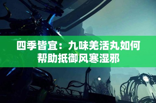 四季皆宜：九味羌活丸如何帮助抵御风寒湿邪