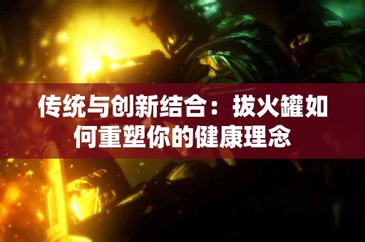 传统与创新结合：拔火罐如何重塑你的健康理念