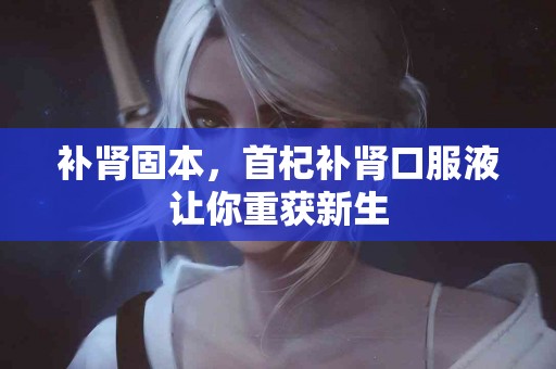 补肾固本，首杞补肾口服液让你重获新生