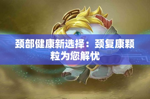 颈部健康新选择：颈复康颗粒为您解忧