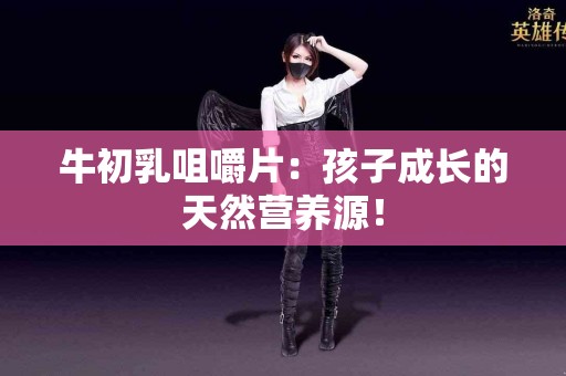 牛初乳咀嚼片：孩子成长的天然营养源！