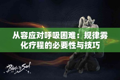 从容应对呼吸困难：规律雾化疗程的必要性与技巧