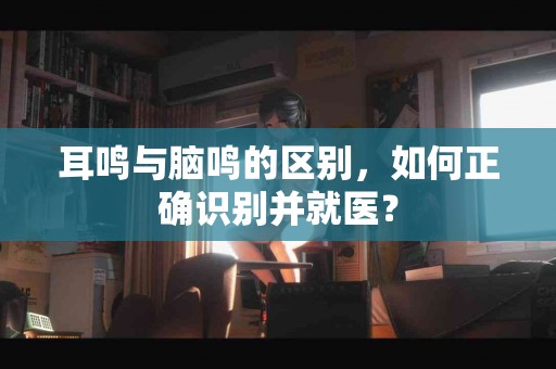 耳鸣与脑鸣的区别，如何正确识别并就医？