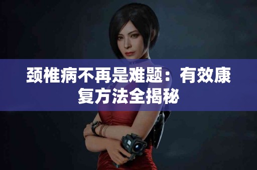 颈椎病不再是难题：有效康复方法全揭秘