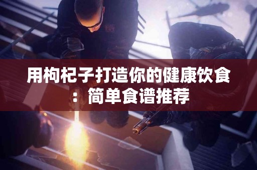 用枸杞子打造你的健康饮食：简单食谱推荐