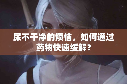 尿不干净的烦恼，如何通过药物快速缓解？