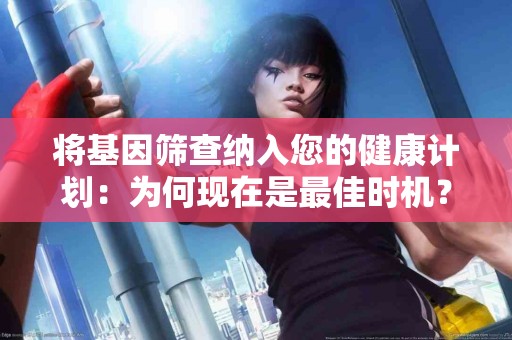 将基因筛查纳入您的健康计划：为何现在是最佳时机？