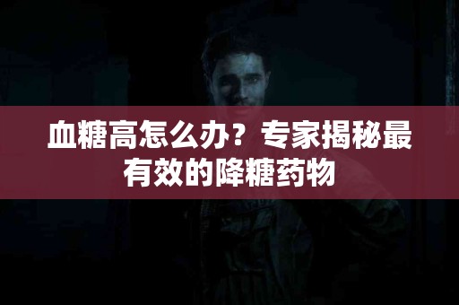 血糖高怎么办？专家揭秘最有效的降糖药物