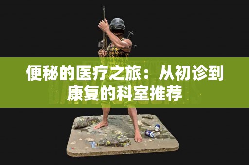 便秘的医疗之旅：从初诊到康复的科室推荐