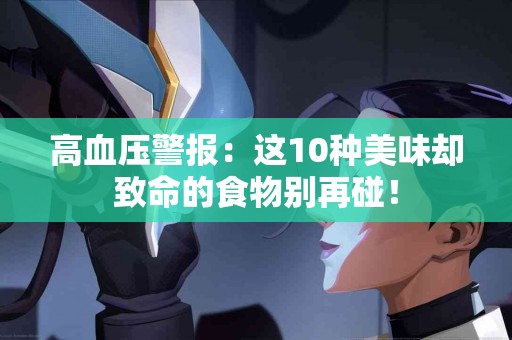 高血压警报：这10种美味却致命的食物别再碰！