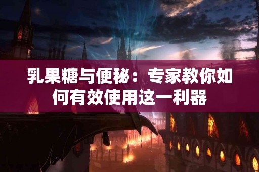 乳果糖与便秘：专家教你如何有效使用这一利器