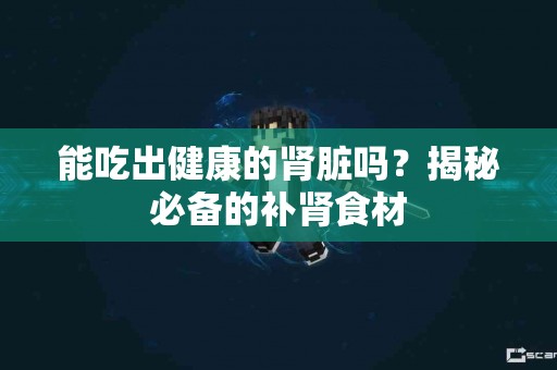 能吃出健康的肾脏吗？揭秘必备的补肾食材