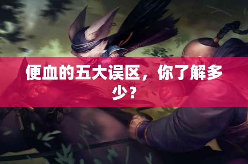 便血的五大误区，你了解多少？