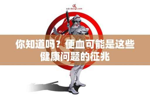 你知道吗？便血可能是这些健康问题的征兆