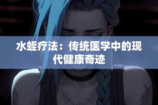 水蛭疗法：传统医学中的现代健康奇迹