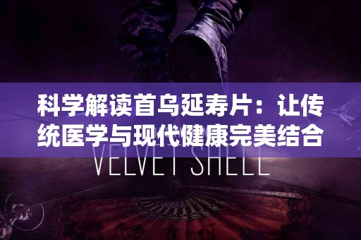 科学解读首乌延寿片：让传统医学与现代健康完美结合