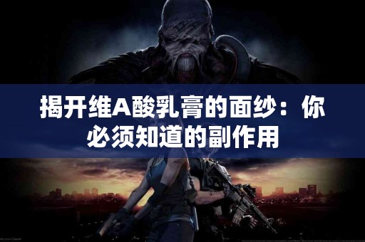 揭开维A酸乳膏的面纱：你必须知道的副作用