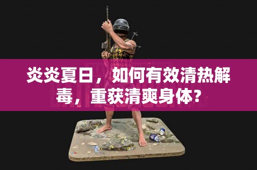 炎炎夏日，如何有效清热解毒，重获清爽身体？