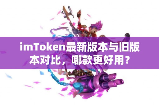 imToken最新版本与旧版本对比，哪款更好用？