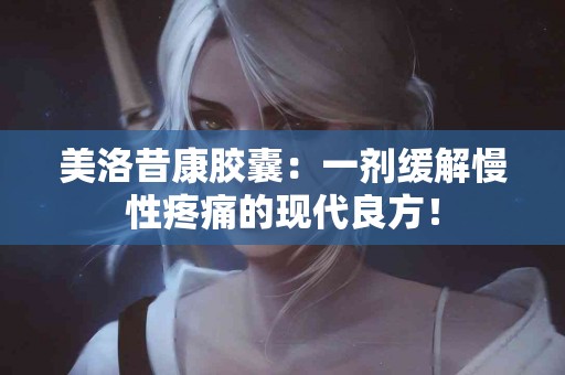 美洛昔康胶囊：一剂缓解慢性疼痛的现代良方！