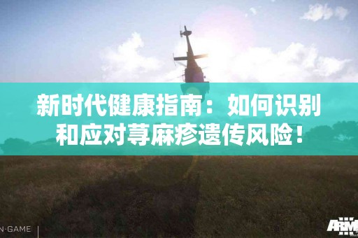 新时代健康指南：如何识别和应对荨麻疹遗传风险！