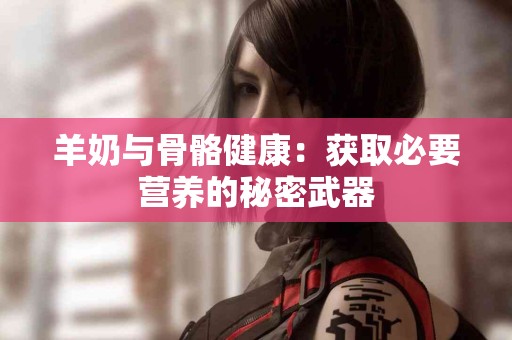 羊奶与骨骼健康：获取必要营养的秘密武器