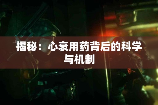 揭秘：心衰用药背后的科学与机制