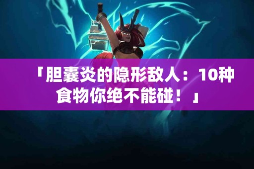 「胆囊炎的隐形敌人：10种食物你绝不能碰！」